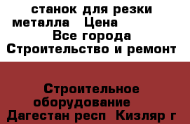 станок для резки металла › Цена ­ 25 000 - Все города Строительство и ремонт » Строительное оборудование   . Дагестан респ.,Кизляр г.